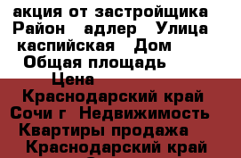 акция от застройщика › Район ­ адлер › Улица ­ каспийская › Дом ­ 68 › Общая площадь ­ 21 › Цена ­ 1 420 000 - Краснодарский край, Сочи г. Недвижимость » Квартиры продажа   . Краснодарский край,Сочи г.